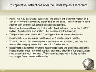 Postoperative instructions after the Basal Implant Placement
• Pain: This may occur after surgery for the placement of dental implant and
can be very variable intensity depending on the case. Take medication used
against pain before it will appear as soon as possible.
• Bleeding: A discreet bleeding that shade of red saliva is normal the first 2 to
3 days. Avoid rinsing and spitting, this aggravating the bleeding.
• Temperature: It can reach 38 ° C during the first 48 hours of operation
• Mouthwash: You can make mouthwash for 1 week every 3 months.
• What do not eat: Eat avoiding foods and drinks too hot during the first 2-3
weeks after surgery. Avoid hard foods for 3 to 6 months.
• Discomfort: It is normal, your bite has changed and the place that takes the
bridge in your mouth is more important than natural teeth. Your organization
must assimilate your new teeth. The assimilation period is highly variable
and ranges from 1 week to 6 months.
 