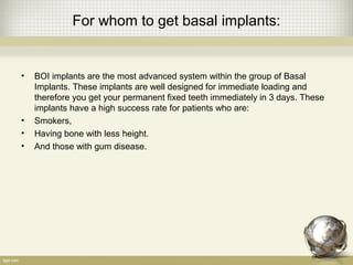 For whom to get basal implants:
• BOI implants are the most advanced system within the group of Basal
Implants. These implants are well designed for immediate loading and
therefore you get your permanent fixed teeth immediately in 3 days. These
implants have a high success rate for patients who are:
• Smokers,
• Having bone with less height.
• And those with gum disease.
 