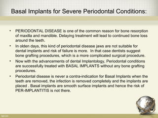 Basal Implants for Severe Periodontal Conditions:
• PERIODONTAL DISEASE is one of the common reason for bone resorption
of maxilla and mandible. Delaying treatment will lead to continued bone loss
around the teeth.
• In olden days, this kind of periodontal disease jaws are not suitable for
dental implants and risk of failure is more. In that case dentists suggest
bone grafting procedures, which is a more complicated surgical procedure.
• Now with the advancements of dental Implantology, Periodontal conditions
are successfully treated with BASAL IMPLANTS without any bone grafting
procedures.
• Periodontal disease is never a contra-indication for Basal Implants when the
teeth are removed, the infection is removed completely and the implants are
placed . Basal implants are smooth surface implants and hence the risk of
PER-IMPLANTITIS is not there.
 