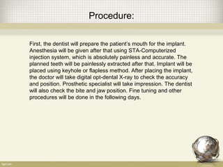 Procedure:
First, the dentist will prepare the patient’s mouth for the implant.
Anesthesia will be given after that using STA-Computerized
injection system, which is absolutely painless and accurate. The
planned teeth will be painlessly extracted after that. Implant will be
placed using keyhole or flapless method. After placing the implant,
the doctor will take digital opt-dental X-ray to check the accuracy
and position. Prosthetic specialist will take impression. The dentist
will also check the bite and jaw position. Fine tuning and other
procedures will be done in the following days.
 