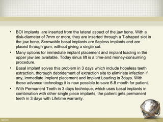 • BOI implants are inserted from the lateral aspect of the jaw bone. With a
disk-diameter of 7mm or more, they are inserted through a T-shaped slot in
the jaw bone. Screwable basal implants are flapless implants and are
placed through gum, without giving a single cut.
• Many options for immediate implant placement and implant loading in the
upper jaw are available. Today sinus lift is a time-and money-consuming
procedure.
• Basal implant solves this problem in 3 days which include hopeless teeth
extraction, thorough debridement of extraction site to eliminate infection if
any, immediate Implant placement and Implant Loading in 3days. With
these advance technology it is now possible to save 6-8 month for patient.
• With Permanent Teeth in 3 days technique, which uses basal implants in
combination with other single piece implants, the patient gets permanent
teeth in 3 days with Lifetime warranty.
 