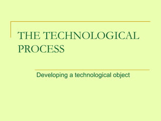 THE TECHNOLOGICAL 
PROCESS 
Developing a technological object 
 