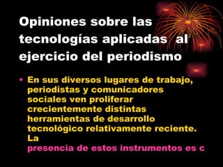 Opiniones sobre las tecnologías aplicadas  al ejercicio del periodismo En sus diversos lugares de trabajo, periodistas y comunicadores sociales ven proliferar crecientemente distintas herramientas de desarrollo tecnológico relativamente reciente. La  presencia de estos instrumentos es cada vez más significativa y se incrementa progresivamente…  