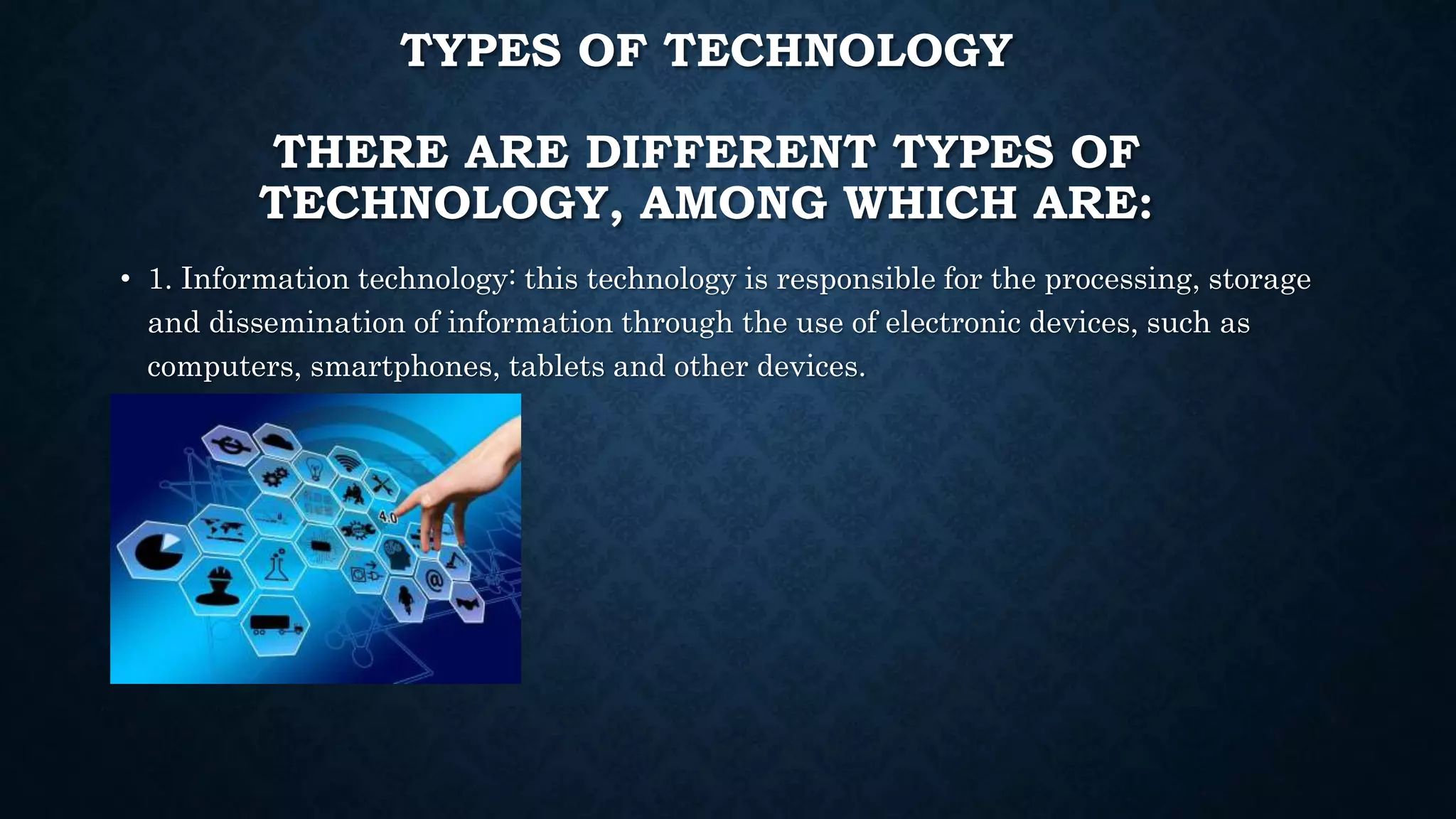 TYPES OF TECHNOLOGY
THERE ARE DIFFERENT TYPES OF
TECHNOLOGY, AMONG WHICH ARE:
• 1. Information technology: this technology is responsible for the processing, storage
and dissemination of information through the use of electronic devices, such as
computers, smartphones, tablets and other devices.
 
