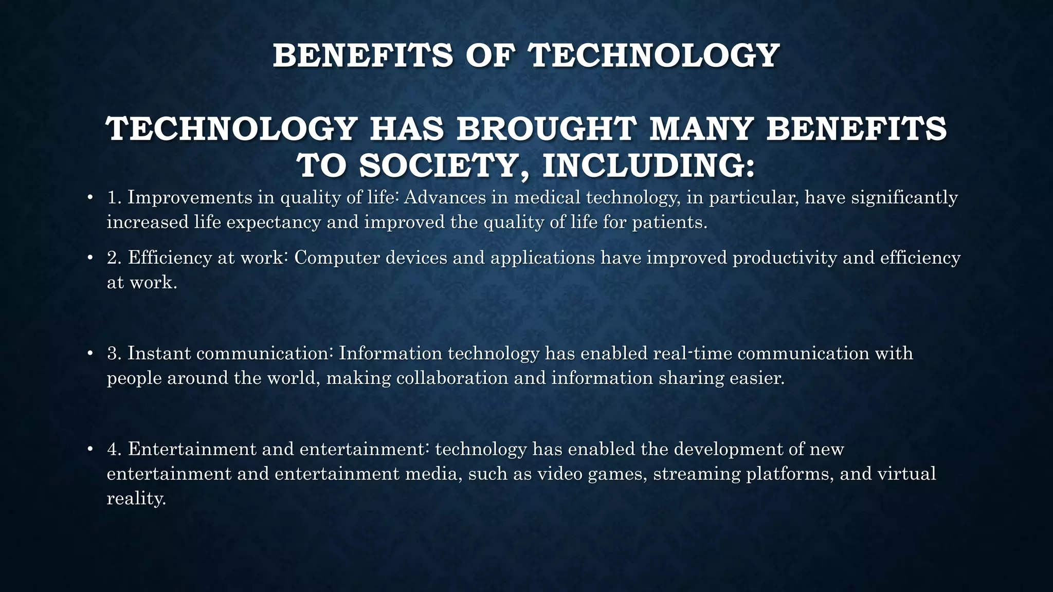 BENEFITS OF TECHNOLOGY
TECHNOLOGY HAS BROUGHT MANY BENEFITS
TO SOCIETY, INCLUDING:
• 1. Improvements in quality of life: Advances in medical technology, in particular, have significantly
increased life expectancy and improved the quality of life for patients.
• 2. Efficiency at work: Computer devices and applications have improved productivity and efficiency
at work.
• 3. Instant communication: Information technology has enabled real-time communication with
people around the world, making collaboration and information sharing easier.
• 4. Entertainment and entertainment: technology has enabled the development of new
entertainment and entertainment media, such as video games, streaming platforms, and virtual
reality.
 