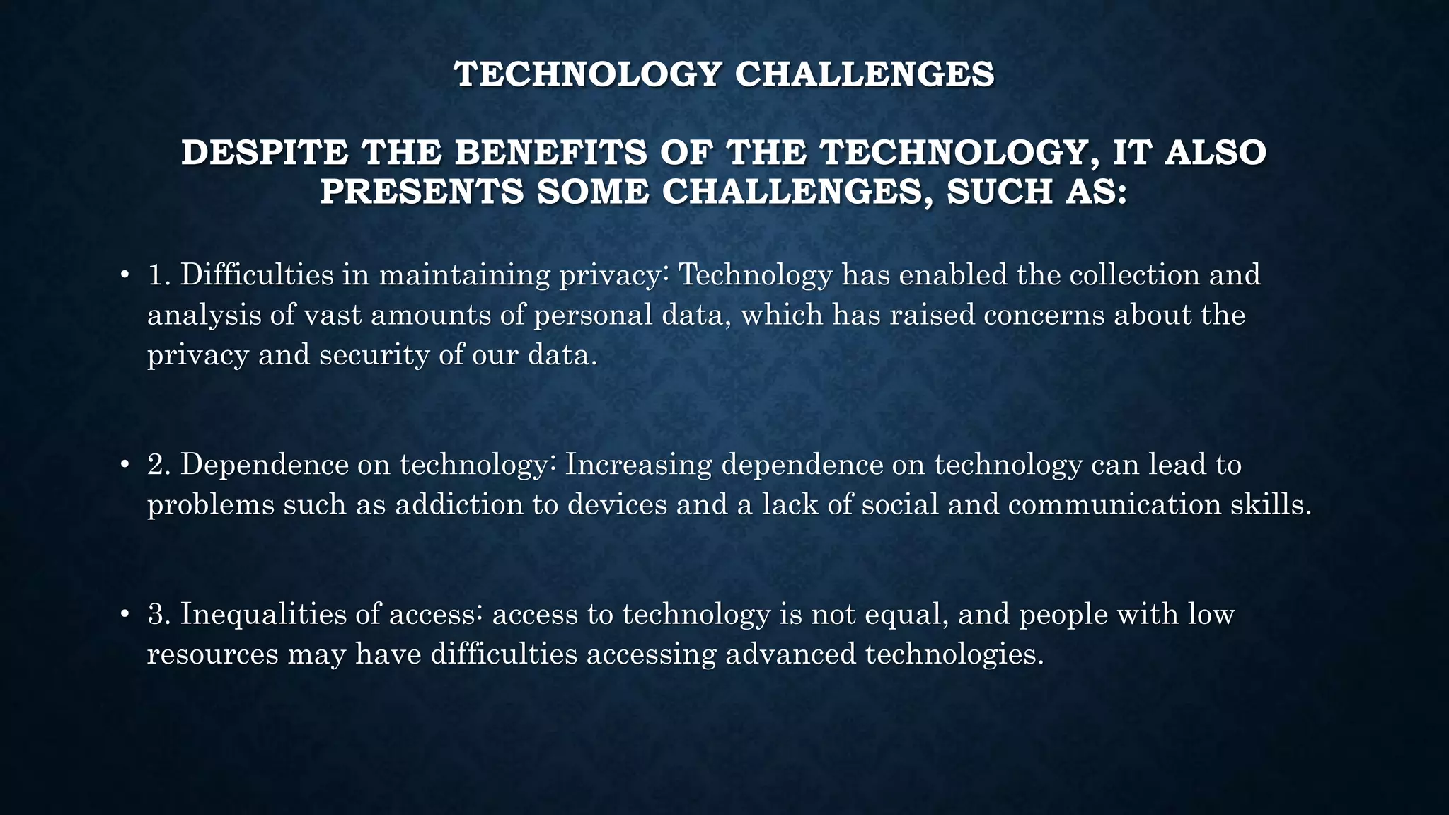 TECHNOLOGY CHALLENGES
DESPITE THE BENEFITS OF THE TECHNOLOGY, IT ALSO
PRESENTS SOME CHALLENGES, SUCH AS:
• 1. Difficulties in maintaining privacy: Technology has enabled the collection and
analysis of vast amounts of personal data, which has raised concerns about the
privacy and security of our data.
• 2. Dependence on technology: Increasing dependence on technology can lead to
problems such as addiction to devices and a lack of social and communication skills.
• 3. Inequalities of access: access to technology is not equal, and people with low
resources may have difficulties accessing advanced technologies.
 