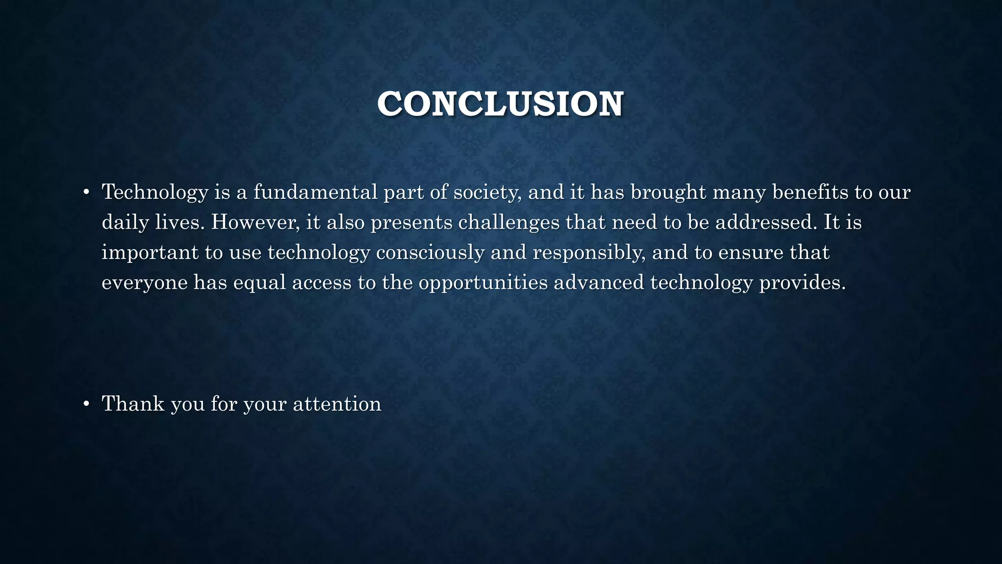 CONCLUSION
• Technology is a fundamental part of society, and it has brought many benefits to our
daily lives. However, it also presents challenges that need to be addressed. It is
important to use technology consciously and responsibly, and to ensure that
everyone has equal access to the opportunities advanced technology provides.
• Thank you for your attention
 