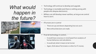 What would
happen in
the future?
• Technology still continue to develop and upgrade.
• Technology is inevitable (and there is nothing wrong with
people who despise electronics)
• Military can still develop newer warfare, as long as we control
how to use it.
• If humans are in control
– There are ups and downs depending how we use it.
– More ethical decisions are made.
• If we let technology in control…
– It would have conscious in mind based from analytics of
human behaviour and calculations.
– It would ask what it means to be human
– Again, think aboutTerminator or other Sci-Fi movies.
 