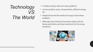 Technology
VS
The World
• In todays society, there are many problems
• Communication, wars, transportation, efficient energy,
etc.
• People all around the world are trying to solve these
problems
• Although some solutions have been solved, and are
being used others use these inventions for the wrong
intentions
 