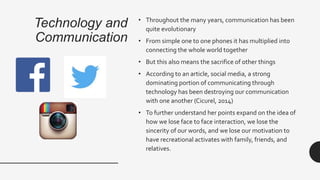 Technology and
Communication
• Throughout the many years, communication has been
quite evolutionary
• From simple one to one phones it has multiplied into
connecting the whole world together
• But this also means the sacrifice of other things
• According to an article, social media, a strong
dominating portion of communicating through
technology has been destroying our communication
with one another (Cicurel, 2014)
• To further understand her points expand on the idea of
how we lose face to face interaction, we lose the
sincerity of our words, and we lose our motivation to
have recreational activates with family, friends, and
relatives.
 