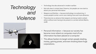 Technology
and
Violence
• Technology has also advanced in modern warfare
• Not only does it contain basic firearms, but people can now start to
attack your personal information
• Weapons and Warfare -> because technology is so advancing, it
causes people to enter a arms race making more and more advances.
• These become so advance that weapons are being made to attack
others without even having to be present in a armed vehicle (Martin,
2008)
• Personal information -> because our society has
become more reliant on computes most of our
information has been placed on a computer
• This allows hackers to target certain people stealing,
money, gaining power, and even shutting down huge
corporations.
 