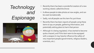 Technology
and
Espionage
• Recently there has been a wonderful creation of a new
working robotic called the Drone
• It allows people to take photos at new angles, and can
be used recreationally
• Sadly, not all people use this item for just those
• Recently there has been reports of people using these
items to spy on people, gathering information, and
potentially setting plans to harm that person
• Although it is being regulated, it has started to become
quite a hazard, and if this item were to be equipped
with a weapon it may heavily influence the safety of
very important people (governments, religious leaders,
scientists, etc.)
 