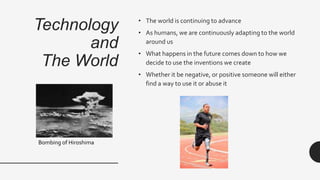 Technology
and
The World
• The world is continuing to advance
• As humans, we are continuously adapting to the world
around us
• What happens in the future comes down to how we
decide to use the inventions we create
• Whether it be negative, or positive someone will either
find a way to use it or abuse it
Bombing of Hiroshima
 