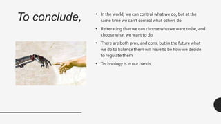 To conclude, • In the world, we can control what we do, but at the
same time we can’t control what others do
• Reiterating that we can choose who we want to be, and
choose what we want to do
• There are both pros, and cons, but in the future what
we do to balance them will have to be how we decide
to regulate them
• Technology is in our hands
 