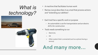 What is
technology?
• A machine that facilitates human work
• Ramey (2013) describes it as a tool that process actions
and “extending our abilities”.
• Each tool has a specific work or purpose
– An automobile is use for transportation and an electric
drill is for construction
• Tools needs something to run
o Electricity
o Oil
o Other system that is connected (such as a phone having a
service)
 