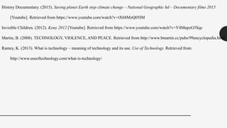 History Documentary. (2015). Saving planet Earth stop climate change – National Geographic hd – Documentary films 2015
[Youtube]. Retrieved from https://www.youtube.com/watch?v=tX68MzQ05IM
Invisible Children. (2012). Kony 2012 [Youtube]. Retrieved from https://www.youtube.com/watch?v=Y4MnpzG5Sqc
Martin, B. (2008). TECHNOLOGY, VIOLENCE, AND PEACE. Retrieved from http://www.bmartin.cc/pubs/99encyclopedia.html
Ramey, K. (2013). What is technology – meaning of technology and its use. Use of Technology. Retrieved from
http://www.useoftechnology.com/what-is-technology/
 