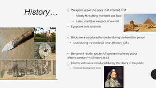 History… • Weapons were the ones that created first
– Mostly for cutting materials and food
– Later, used it as weapons of war-kill
• Egyptians built pyramids
• Bricks were introduced for shelter during the Neolithic period
• Used during the medieval times (History, n.d.)
• Benjamin Franklin successfully proven his theory about
electric conductivity (History, n.d.)
• Electric volts were introduced during the 1800’s to the public
– Industrial development starts
 