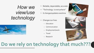 How we
view/use
technology
• Reliable, dependable, accurate
• “Technology is everywhere”
• It changes/updates overtime
• Changes our lives
– Education
– Communication
– Employment/work
– Travel
– Research
 