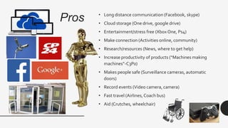 Pros • Long distance communication (Facebook, skype)
• Cloud storage (One drive, google drive)
• Entertainment/stress free (Xbox One, Ps4)
• Make connection (Activities online, community)
• Research/resources (News, where to get help)
• Increase productivity of products (“Machines making
machines”-C3Po)
• Makes people safe (Surveillance cameras, automatic
doors)
• Record events (Video camera, camera)
• Fast travel (Airlines,Coach bus)
• Aid (Crutches, wheelchair)
 