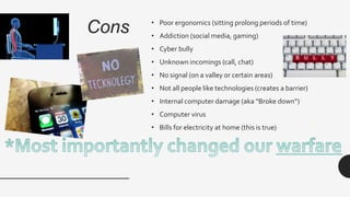 Cons • Poor ergonomics (sitting prolong periods of time)
• Addiction (social media, gaming)
• Cyber bully
• Unknown incomings (call, chat)
• No signal (on a valley or certain areas)
• Not all people like technologies (creates a barrier)
• Internal computer damage (aka “Broke down”)
• Computer virus
• Bills for electricity at home (this is true)
 