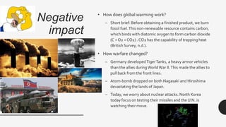 Negative
impact
• How does global warming work?
– Short brief: Before obtaining a finished product, we burn
fossil fuel.This non-renewable resource contains carbon,
which binds with diatomic oxygen to form carbon dioxide
(C + O2 = CO2) . CO2 has the capability of trapping heat
(British Survey, n.d.).
• How warfare changed?
– Germany developedTigerTanks, a heavy armor vehicles
than the allies duringWorldWar II.This made the allies to
pull back from the front lines.
– Atom-bomb dropped on both Nagasaki and Hiroshima
devastating the lands of Japan.
– Today, we worry about nuclear attacks. North Korea
today focus on testing their missiles and the U.N. is
watching their move.
 