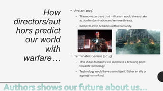 How
directors/aut
hors predict
our world
with
warfare…
• Avatar (2009)
– The movie portrays that militarism would always take
action for domination and remove threats.
– Removes ethic decisions within humanity.
• Terminator: Genisys (2015)
– This shows humanity will soon have a breaking point
towards technology.
– Technology would have a mind itself. Either an ally or
against humankind.
 