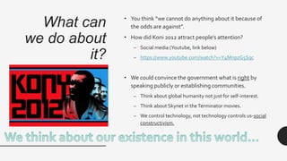 What can
we do about
it?
• You think “we cannot do anything about it because of
the odds are against”.
• How did Koni 2012 attract people’s attention?
– Social media (Youtube, link below)
– https://www.youtube.com/watch?v=Y4MnpzG5Sqc
• We could convince the government what is right by
speaking publicly or establishing communities.
– Think about global humanity not just for self-interest.
– Think about Skynet in theTerminator movies.
– We control technology, not technology controls us-social
constructivism.
 