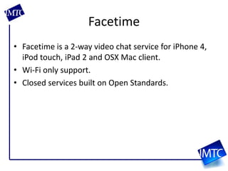FacetimeFacetime is a 2-way video chat service for iPhone 4, iPod touch, iPad 2 and OSX Mac client.Wi-Fi only support.Closed services built on Open Standards.