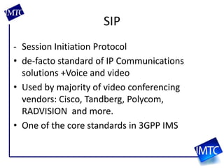 SIPSession Initiation Protocolde-facto standard of IP Communications solutions +Voice and videoUsed by majority of video conferencing vendors: Cisco, Tandberg, Polycom, RADVISION  and more. One of the core standards in 3GPP IMS 