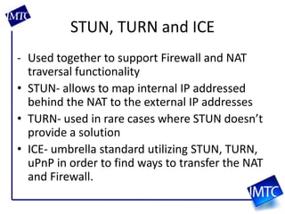 STUN, TURN and ICEUsed together to support Firewall and NAT traversal functionalitySTUN- allows to map internal IP addressed behind the NAT to the external IP addressesTURN- used in rare cases where STUN doesn’t provide a solutionICE- umbrella standard utilizing STUN, TURN, uPnP in order to find ways to transfer the NAT and Firewall.
