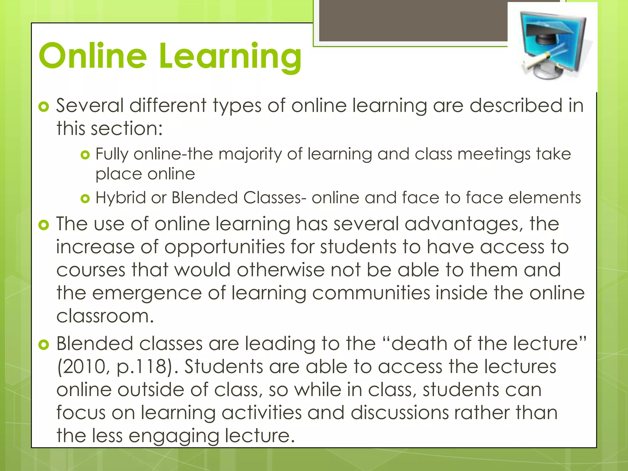 Online Learning
   Several different types of online learning are described in
    this section:
       Fully online-the majority of learning and class meetings take
        place online
       Hybrid or Blended Classes- online and face to face elements

   The use of online learning has several advantages, the
    increase of opportunities for students to have access to
    courses that would otherwise not be able to them and
    the emergence of learning communities inside the online
    classroom.
   Blended classes are leading to the “death of the lecture”
    (2010, p.118). Students are able to access the lectures
    online outside of class, so while in class, students can
    focus on learning activities and discussions rather than
    the less engaging lecture.
 