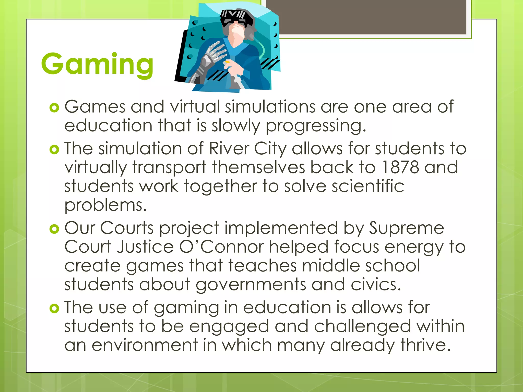 Gaming
 Games     and virtual simulations are one area of
  education that is slowly progressing.
 The simulation of River City allows for students to
  virtually transport themselves back to 1878 and
  students work together to solve scientific
  problems.
 Our Courts project implemented by Supreme
  Court Justice O’Connor helped focus energy to
  create games that teaches middle school
  students about governments and civics.
 The use of gaming in education is allows for
  students to be engaged and challenged within
  an environment in which many already thrive.
 