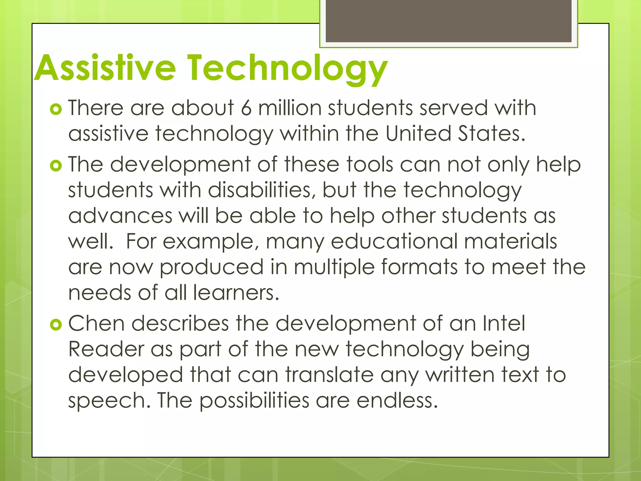 Assistive Technology
 There   are about 6 million students served with
  assistive technology within the United States.
 The development of these tools can not only help
  students with disabilities, but the technology
  advances will be able to help other students as
  well. For example, many educational materials
  are now produced in multiple formats to meet the
  needs of all learners.
 Chen describes the development of an Intel
  Reader as part of the new technology being
  developed that can translate any written text to
  speech. The possibilities are endless.
 