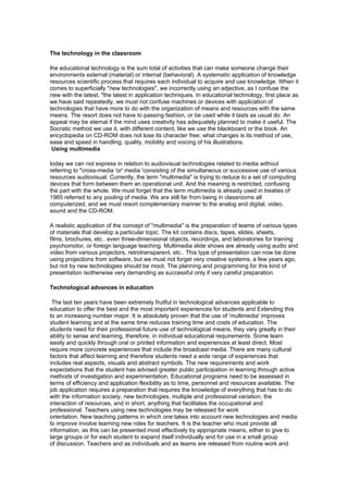 The technology in the classroom

the educational technology is the sum total of activities that can make someone change their
environments external (material) or internal (behavioral). A systematic application of knowledge
resources scientific process that requires each individual to acquire and use knowledge. When it
comes to superficially "new technologies", we incorrectly using an adjective, as I confuse the
new with the latest, "the latest in application techniques. In educational technology, first place as
we have said repeatedly, we must not confuse machines or devices with application of
technologies that have more to do with the organization of means and resources with the same
means. The resort does not have to passing fashion, or be used while it lasts as usual do. An
appeal may be eternal if the mind uses creativity has adequately planned to make it useful. The
Socratic method we use it, with different content, like we use the blackboard or the book. An
encyclopedia on CD-ROM does not lose its character free; what changes is its method of use,
ease and speed in handling, quality, mobility and voicing of his illustrations.
 Using multimedia

today we can not express in relation to audiovisual technologies related to media without
referring to "cross-media 'or' media 'consisting of the simultaneous or successive use of various
resources audiovisual. Currently, the term "multimedia" is trying to reduce to a set of computing
devices that form between them an operational unit. And the meaning is restricted, confusing
the part with the whole. We must forget that the term multimedia is already used in treaties of
1965 referred to any pooling of media. We are still far from being in classrooms all
computerized, and we must resort complementary manner to the analog and digital, video,
sound and the CD-ROM.

A realistic application of the concept of "multimedia" is the preparation of teams of various types
of materials that develop a particular topic. The kit contains discs, tapes, slides, sheets,
films, brochures, etc.. even three-dimensional objects, recordings, and laboratories for training
psychomotor, or foreign language teaching. Multimedia slide shows are already using audio and
video from various projectors, retrotransparent, etc.. This type of presentation can now be done
using projections from software, but we must not forget very creative systems, a few years ago,
but not by new technologies should be moot. The planning and programming for this kind of
presentation isotherwise very demanding as successful only if very careful preparation.

Technological advances in education

 The last ten years have been extremely fruitful in technological advances applicable to
education to offer the best and the most important experiences for students and Extending this
to an increasing number major. It is absolutely proven that the use of 'multimedia' improves
student learning and at the same time reduces training time and costs of education. The
students need for their professional future use of technological means, they vary greatly in their
ability to sense and learning, therefore, in individual educational requirements. Some learn
easily and quickly through oral or printed information and experiences at least direct. Most
require more concrete experiences that include the broadcast media. There are many cultural
factors that affect learning and therefore students need a wide range of experiences that
includes real aspects, visuals and abstract symbols. The new requirements and work
expectations that the student has advised greater public participation in learning through active
methods of investigation and experimentation. Educational programs need to be assessed in
terms of efficiency and application flexibility as to time, personnel and resources available. The
job application requires a preparation that requires the knowledge of everything that has to do
with the information society, new technologies, multiple and professional variation, the
interaction of resources, and in short, anything that facilitates the occupational and
professional. Teachers using new technologies may be released for work
orientation. New teaching patterns in which one takes into account new technologies and media
to improve involve learning new roles for teachers. It is the teacher who must provide all
information, as this can be presented most effectively by appropriate means, either to give to
large groups or for each student to expand itself individually and for use in a small group
of discussion. Teachers and as individuals and as teams are released from routine work and
 