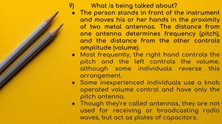 9) What is being talked about?
● The person stands in front of the instrument
and moves his or her hands in the proximity
of two metal antennas. The distance from
one antenna determines frequency (pitch),
and the distance from the other controls
amplitude (volume).
● Most frequently, the right hand controls the
pitch and the left controls the volume,
although some individuals reverse this
arrangement.
● Some inexperienced individuals use a knob
operated volume control and have only the
pitch antenna.
● Though they’re called antennas, they are not
used for receiving or broadcasting radio
waves, but act as plates of capacitors.
 