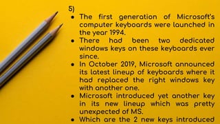 5)
● The first generation of Microsoft’s
computer keyboards were launched in
the year 1994.
● There had been two dedicated
windows keys on these keyboards ever
since.
● In October 2019, Microsoft announced
its latest lineup of keyboards where it
had replaced the right windows key
with another one.
● Microsoft introduced yet another key
in its new lineup which was pretty
unexpected of MS.
● Which are the 2 new keys introduced
 