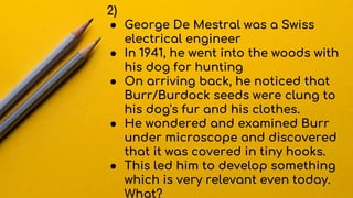2)
● George De Mestral was a Swiss
electrical engineer
● In 1941, he went into the woods with
his dog for hunting
● On arriving back, he noticed that
Burr/Burdock seeds were clung to
his dog's fur and his clothes.
● He wondered and examined Burr
under microscope and discovered
that it was covered in tiny hooks.
● This led him to develop something
which is very relevant even today.
What?
 