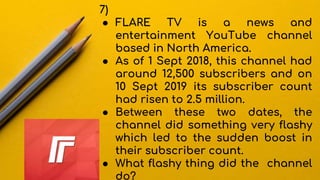 7)
● FLARE TV is a news and
entertainment YouTube channel
based in North America.
● As of 1 Sept 2018, this channel had
around 12,500 subscribers and on
10 Sept 2019 its subscriber count
had risen to 2.5 million.
● Between these two dates, the
channel did something very flashy
which led to the sudden boost in
their subscriber count.
● What flashy thing did the channel
do?
 