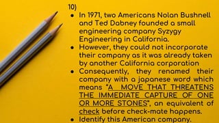 10)
● In 1971, two Americans Nolan Bushnell
and Ted Dabney founded a small
engineering company Syzygy
Engineering in California.
● However, they could not incorporate
their company as it was already taken
by another California corporation
● Consequently, they renamed their
company with a japanese word which
means “A MOVE THAT THREATENS
THE IMMEDIATE CAPTURE OF ONE
OR MORE STONES”, an equivalent of
check before check-mate happens.
● Identify this American company.
 