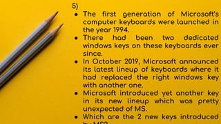 5)
● The first generation of Microsoft’s
computer keyboards were launched in
the year 1994.
● There had been two dedicated
windows keys on these keyboards ever
since.
● In October 2019, Microsoft announced
its latest lineup of keyboards where it
had replaced the right windows key
with another one.
● Microsoft introduced yet another key
in its new lineup which was pretty
unexpected of MS.
● Which are the 2 new keys introduced
 