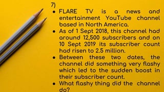 7)
● FLARE TV is a news and
entertainment YouTube channel
based in North America.
● As of 1 Sept 2018, this channel had
around 12,500 subscribers and on
10 Sept 2019 its subscriber count
had risen to 2.5 million.
● Between these two dates, the
channel did something very flashy
which led to the sudden boost in
their subscriber count.
● What flashy thing did the channel
do?
 