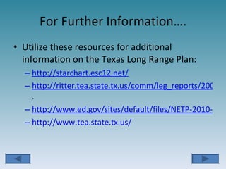 For Further Information…. Utilize these resources for additional information on the Texas Long Range Plan: http://starchart.esc12.net/ http://ritter.tea.state.tx.us/comm/leg_reports/2008/08pr_to_lrpt.pdf . http://www.ed.gov/sites/default/files/NETP-2010-final-report.pdf http://www.tea.state.tx.us/ 