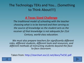 The Technology TEKs and You… (Something to Think About!!!) A Texas Sized Challenge The traditional model of schooling with the teacher choosing what is to be learned and then serving as the source of knowledge as the student acts as the receiver of that knowledge is not adequate for 21st Century, world-class education. We must also prepare teachers for significantly different roles, different students, different tools and resources, and different methods of instructing students beyond the face-to-face classroom. Taken from:  http://starchart.esc12.net/docs/TxCSC.pdf 