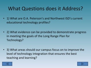 What Questions does it Address? 1) What are O.A. Peterson’s and Northwest ISD’s current educational technology profiles? 2) What evidence can be provided to demonstrate progress in meeting the goals of the Long Range Plan for Technology? 3) What areas should our campus focus on to improve the level of technology integration that ensures the best teaching and learning? 