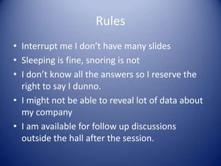 Rules
• Interrupt me I don’t have many slides
• Sleeping is fine, snoring is not
• I don’t know all the answers so I reserve the
  right to say I dunno.
• I might not be able to reveal lot of data about
  my company
• I am available for follow up discussions
  outside the hall after the session.
 