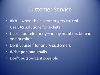 Customer Service
• AKA – when the customer gets fruited
• Use SAS solutions for tickets
• Use cloud telephony – many numbers behind
  one number
• Do it yourself for angry customers
• Write personal mails
• Don’t outsource if possible
 
