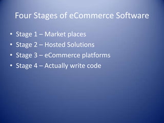 Four Stages of eCommerce Software
•   Stage 1 – Market places
•   Stage 2 – Hosted Solutions
•   Stage 3 – eCommerce platforms
•   Stage 4 – Actually write code
 