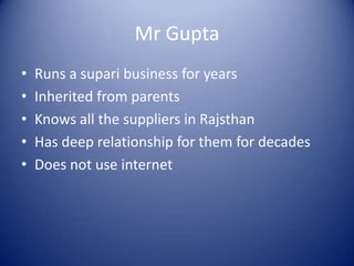 Mr Gupta
•   Runs a supari business for years
•   Inherited from parents
•   Knows all the suppliers in Rajsthan
•   Has deep relationship for them for decades
•   Does not use internet
 