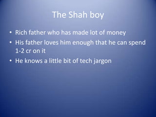 The Shah boy
• Rich father who has made lot of money
• His father loves him enough that he can spend
  1-2 cr on it
• He knows a little bit of tech jargon
 
