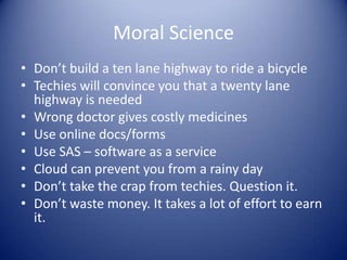 Moral Science
• Don’t build a ten lane highway to ride a bicycle
• Techies will convince you that a twenty lane
  highway is needed
• Wrong doctor gives costly medicines
• Use online docs/forms
• Use SAS – software as a service
• Cloud can prevent you from a rainy day
• Don’t take the crap from techies. Question it.
• Don’t waste money. It takes a lot of effort to earn
  it.
 